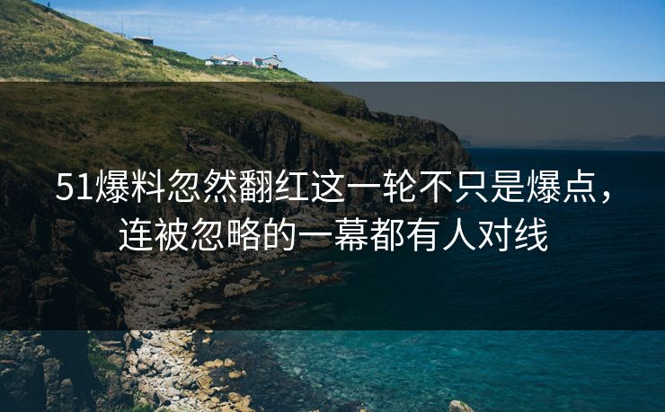 51爆料忽然翻红这一轮不只是爆点，连被忽略的一幕都有人对线