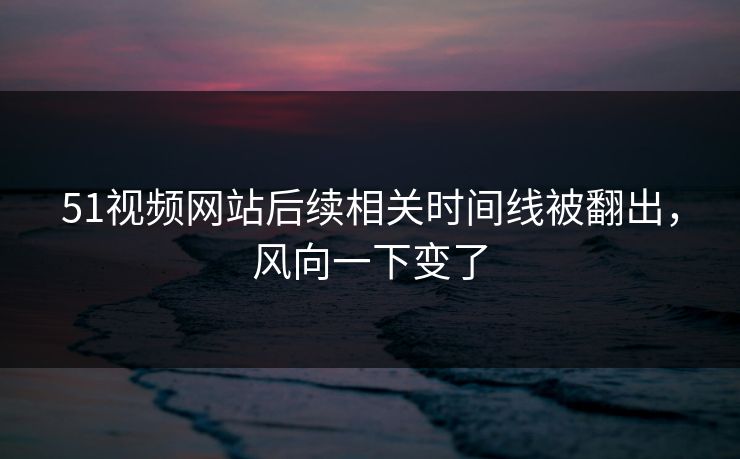 51视频网站后续相关时间线被翻出，风向一下变了