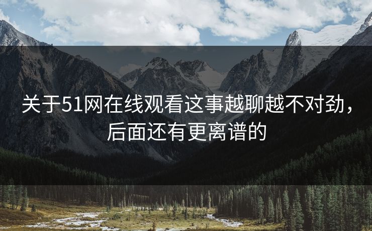 关于51网在线观看这事越聊越不对劲，后面还有更离谱的