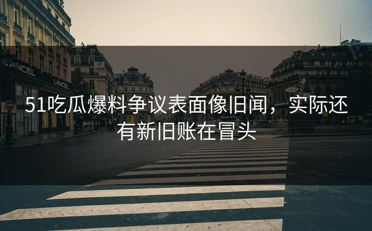 51吃瓜爆料争议表面像旧闻，实际还有新旧账在冒头