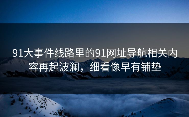 91大事件线路里的91网址导航相关内容再起波澜，细看像早有铺垫