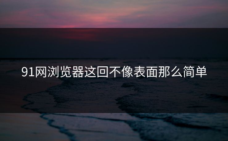 91网浏览器这回不像表面那么简单