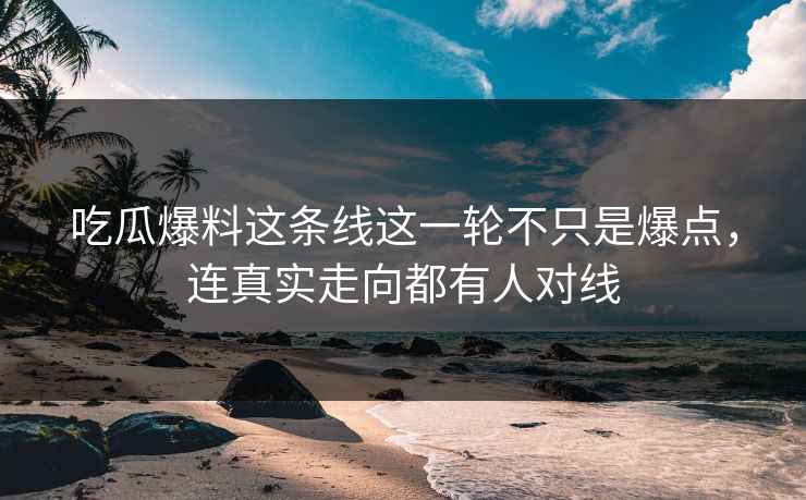 吃瓜爆料这条线这一轮不只是爆点，连真实走向都有人对线