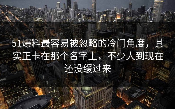 51爆料最容易被忽略的冷门角度，其实正卡在那个名字上，不少人到现在还没缓过来