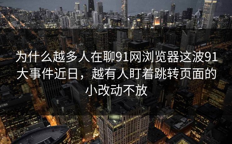 为什么越多人在聊91网浏览器这波91大事件近日，越有人盯着跳转页面的小改动不放