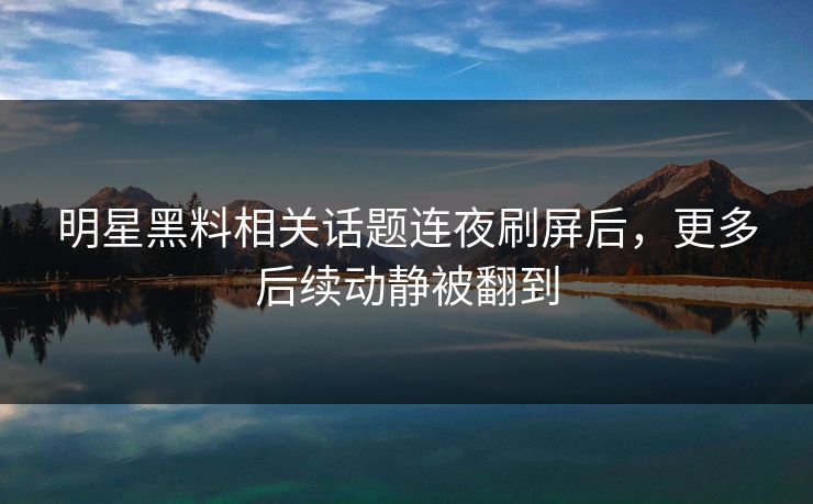 明星黑料相关话题连夜刷屏后，更多后续动静被翻到