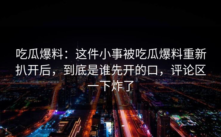 吃瓜爆料：这件小事被吃瓜爆料重新扒开后，到底是谁先开的口，评论区一下炸了