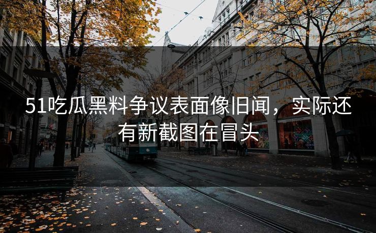 51吃瓜黑料争议表面像旧闻，实际还有新截图在冒头