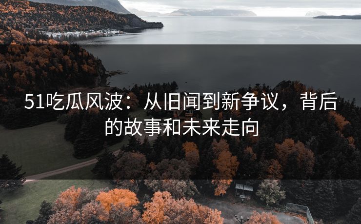 51吃瓜风波：从旧闻到新争议，背后的故事和未来走向