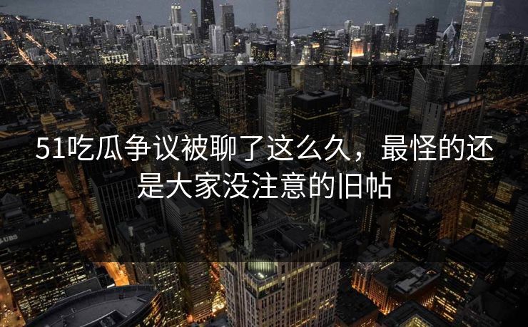51吃瓜争议被聊了这么久，最怪的还是大家没注意的旧帖
