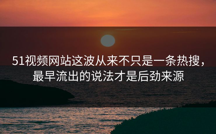 51视频网站这波从来不只是一条热搜，最早流出的说法才是后劲来源