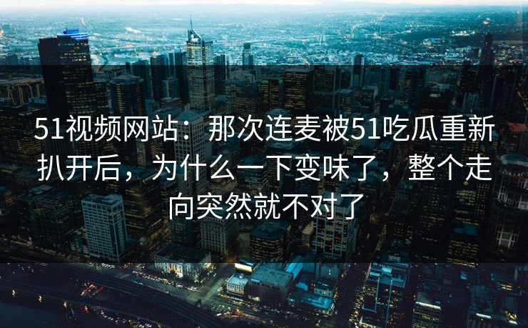 51视频网站：那次连麦被51吃瓜重新扒开后，为什么一下变味了，整个走向突然就不对了