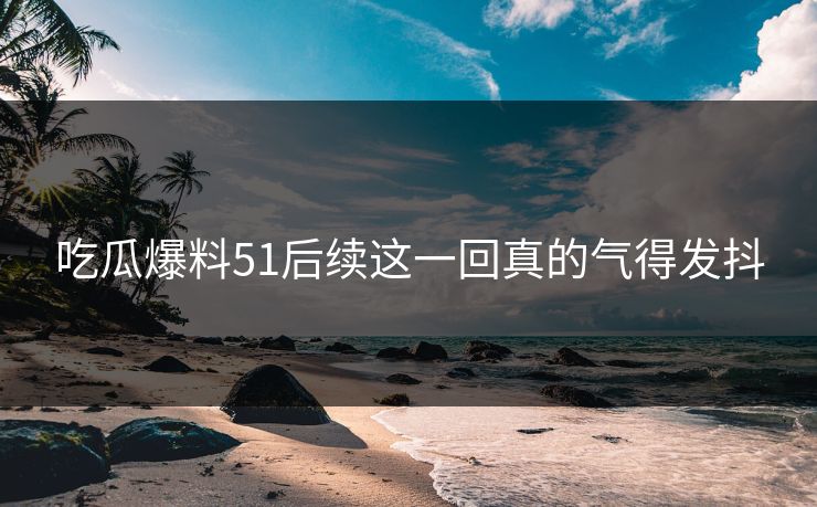 吃瓜爆料51后续这一回真的气得发抖