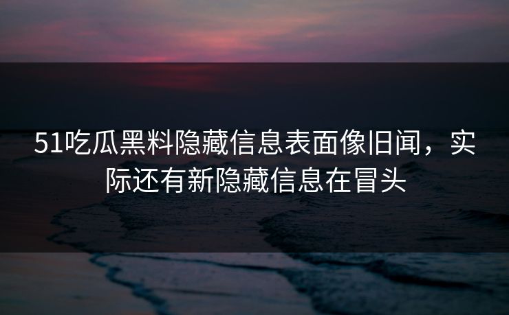 51吃瓜黑料隐藏信息表面像旧闻，实际还有新隐藏信息在冒头