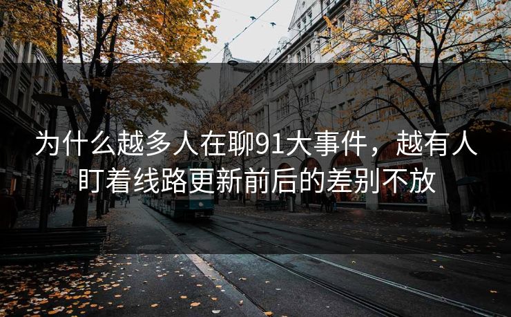 为什么越多人在聊91大事件，越有人盯着线路更新前后的差别不放