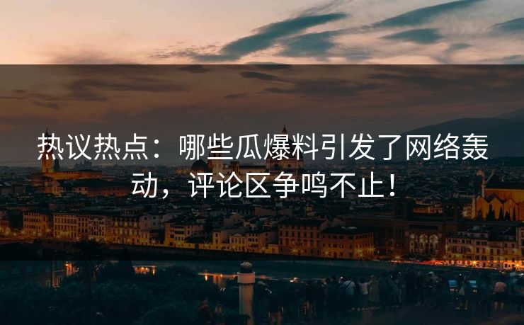 热议热点：哪些瓜爆料引发了网络轰动，评论区争鸣不止！