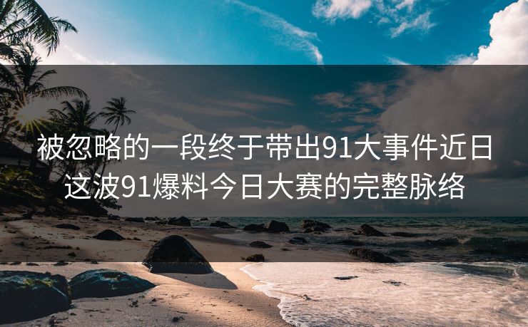 被忽略的一段终于带出91大事件近日这波91爆料今日大赛的完整脉络
