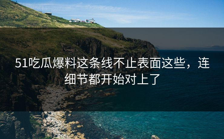 51吃瓜爆料这条线不止表面这些，连细节都开始对上了