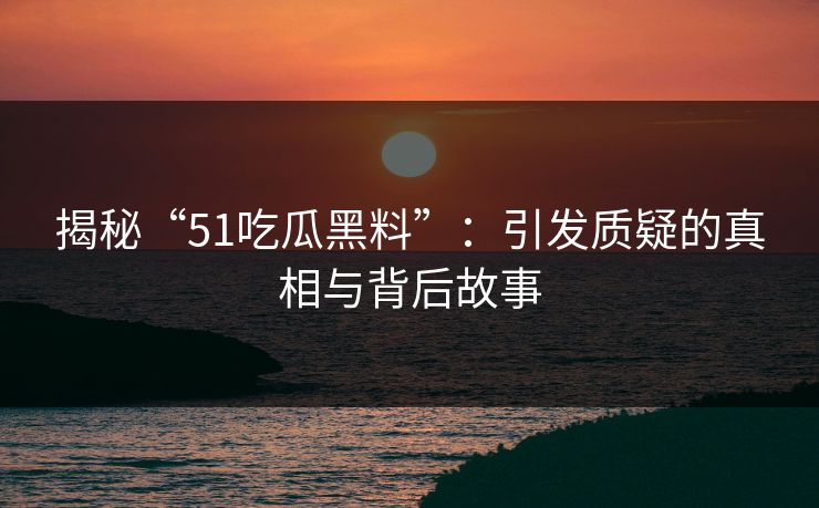 揭秘“51吃瓜黑料”：引发质疑的真相与背后故事