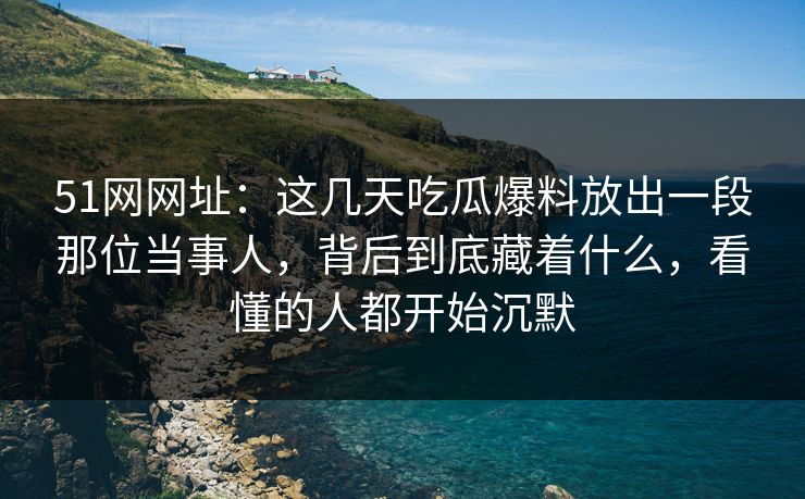 51网网址：这几天吃瓜爆料放出一段那位当事人，背后到底藏着什么，看懂的人都开始沉默