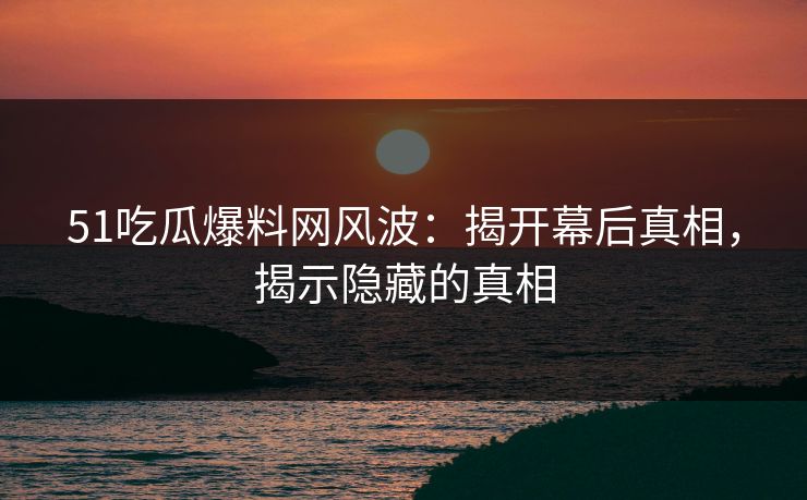 51吃瓜爆料网风波：揭开幕后真相，揭示隐藏的真相