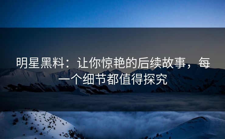 明星黑料：让你惊艳的后续故事，每一个细节都值得探究