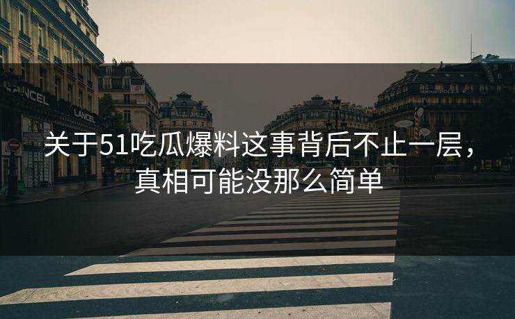 关于51吃瓜爆料这事背后不止一层，真相可能没那么简单
