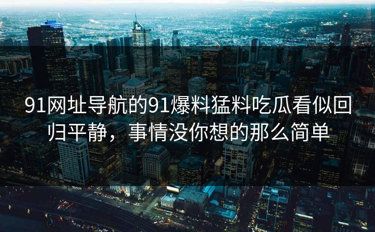 91网址导航的91爆料猛料吃瓜看似回归平静，事情没你想的那么简单