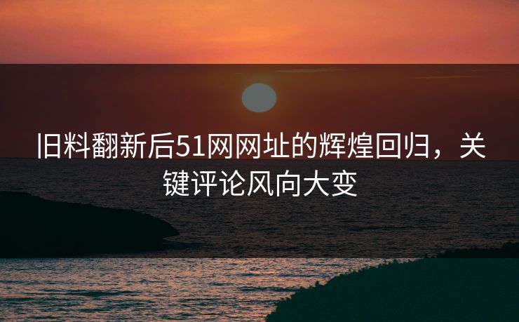 旧料翻新后51网网址的辉煌回归，关键评论风向大变