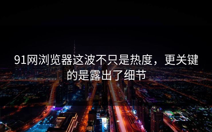 91网浏览器这波不只是热度，更关键的是露出了细节