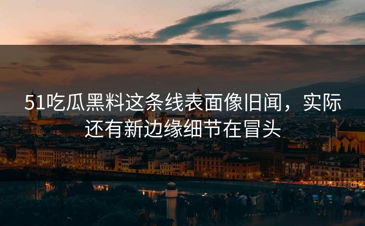 51吃瓜黑料这条线表面像旧闻，实际还有新边缘细节在冒头