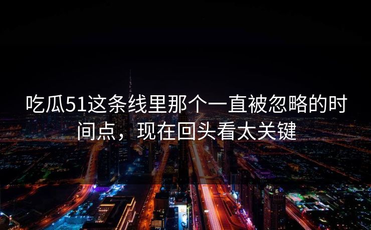 吃瓜51这条线里那个一直被忽略的时间点，现在回头看太关键