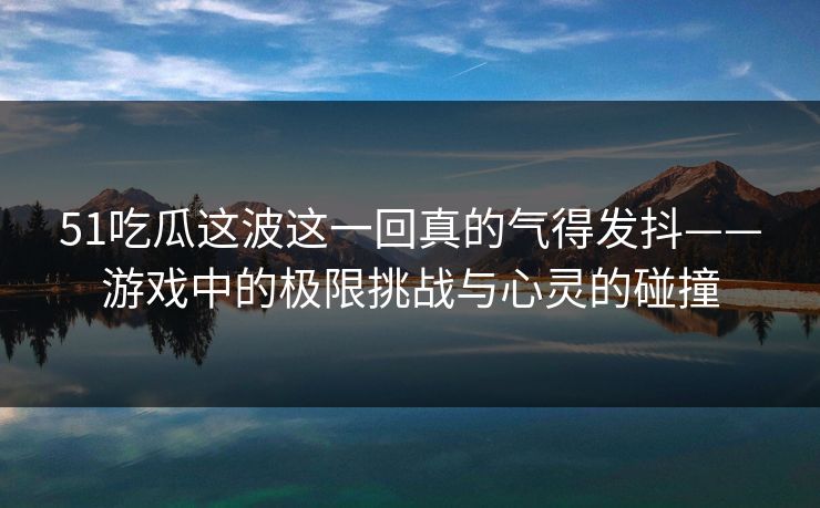 51吃瓜这波这一回真的气得发抖——游戏中的极限挑战与心灵的碰撞