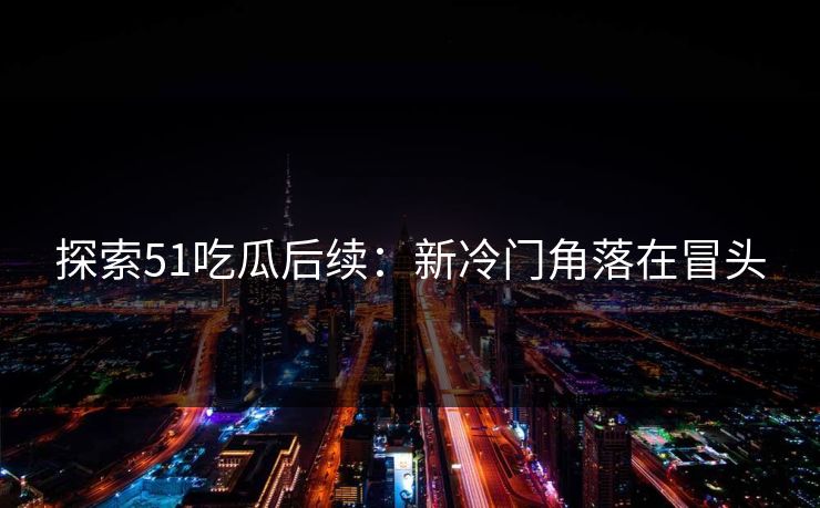 探索51吃瓜后续：新冷门角落在冒头