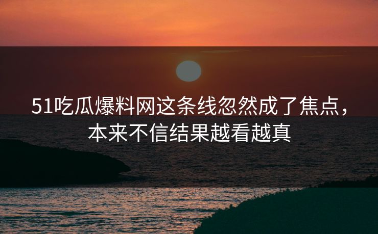51吃瓜爆料网这条线忽然成了焦点，本来不信结果越看越真