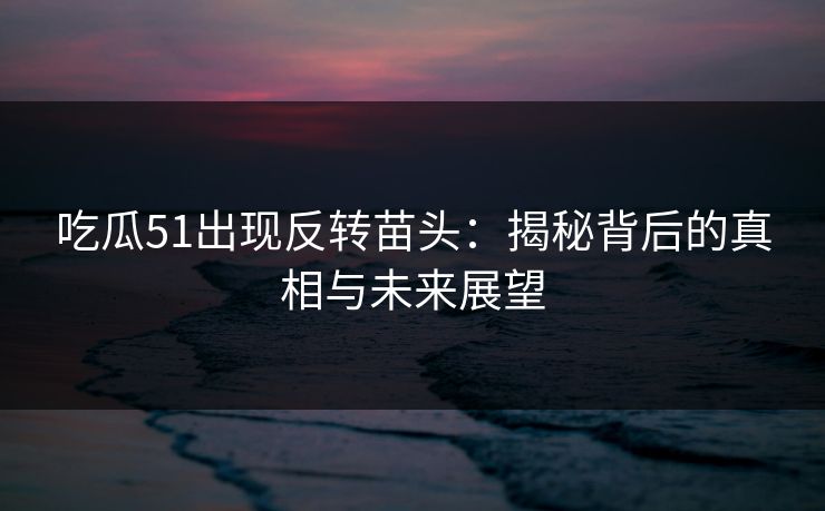吃瓜51出现反转苗头：揭秘背后的真相与未来展望