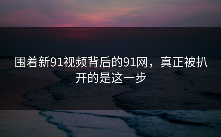围着新91视频背后的91网，真正被扒开的是这一步