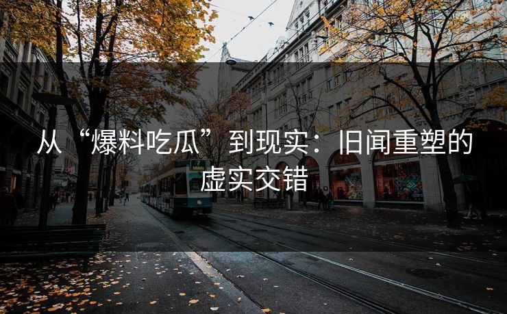 从“爆料吃瓜”到现实：旧闻重塑的虚实交错