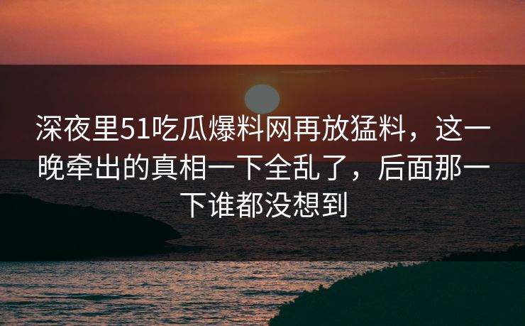 深夜里51吃瓜爆料网再放猛料，这一晚牵出的真相一下全乱了，后面那一下谁都没想到
