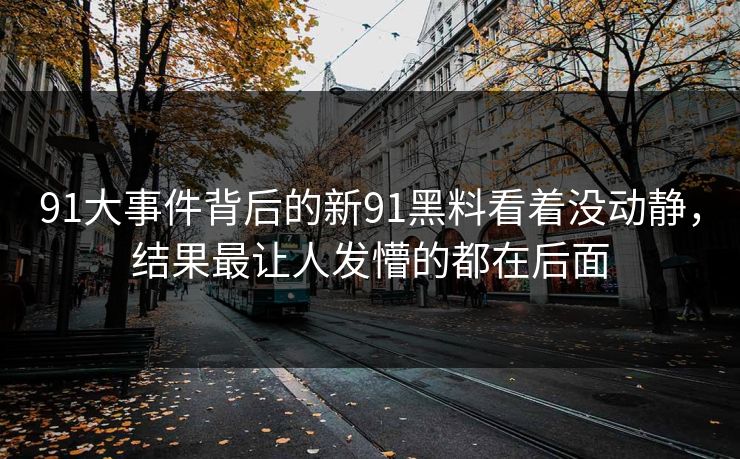 91大事件背后的新91黑料看着没动静，结果最让人发懵的都在后面