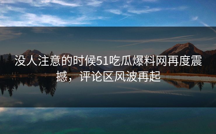 没人注意的时候51吃瓜爆料网再度震撼，评论区风波再起