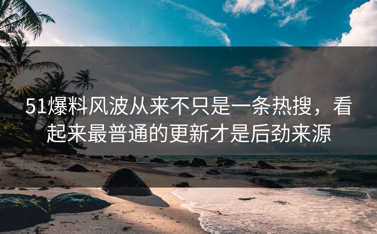 51爆料风波从来不只是一条热搜，看起来最普通的更新才是后劲来源