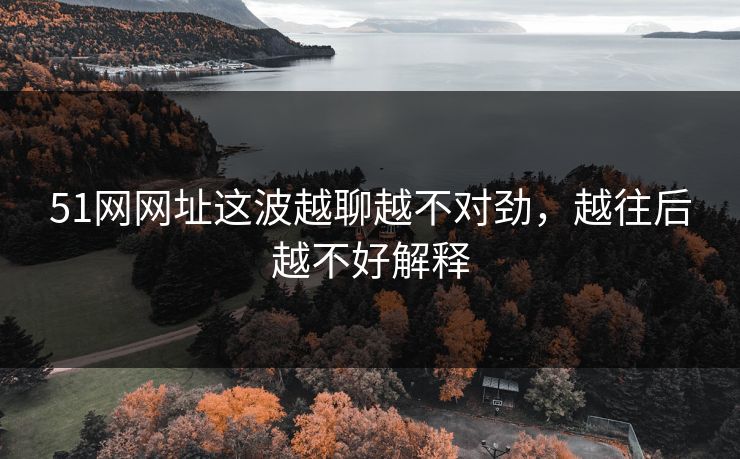 51网网址这波越聊越不对劲，越往后越不好解释