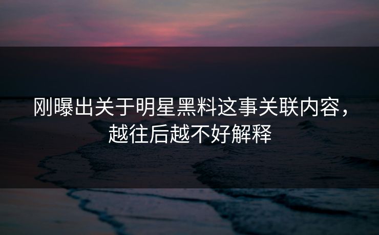 刚曝出关于明星黑料这事关联内容，越往后越不好解释