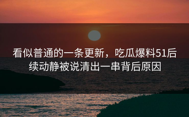 看似普通的一条更新，吃瓜爆料51后续动静被说清出一串背后原因