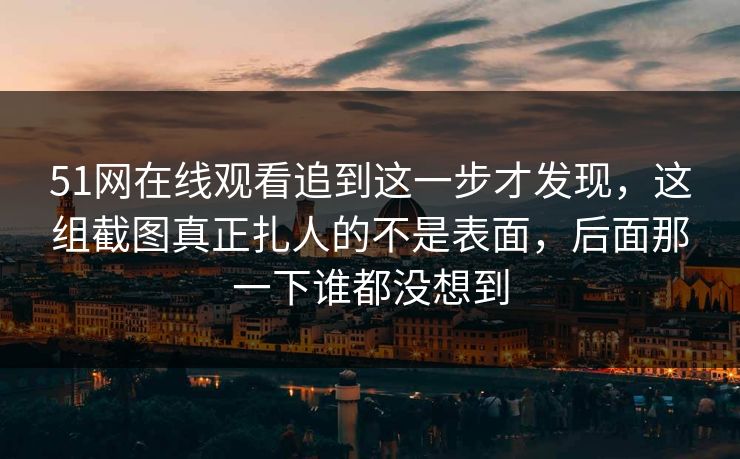 51网在线观看追到这一步才发现，这组截图真正扎人的不是表面，后面那一下谁都没想到