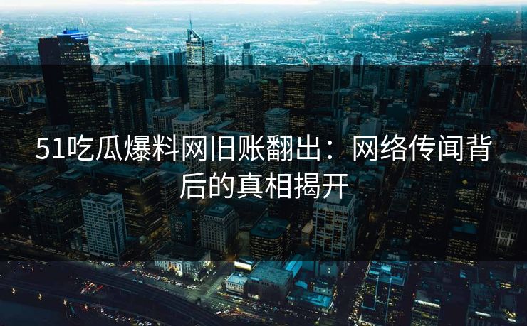51吃瓜爆料网旧账翻出：网络传闻背后的真相揭开