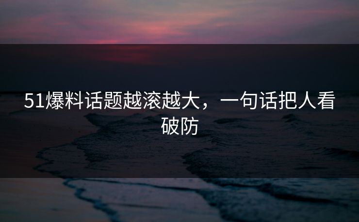 51爆料话题越滚越大，一句话把人看破防