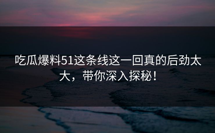 吃瓜爆料51这条线这一回真的后劲太大，带你深入探秘！