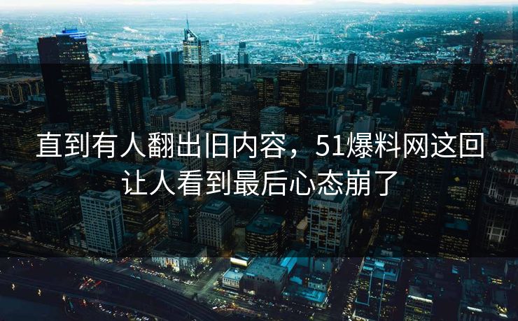 直到有人翻出旧内容，51爆料网这回让人看到最后心态崩了